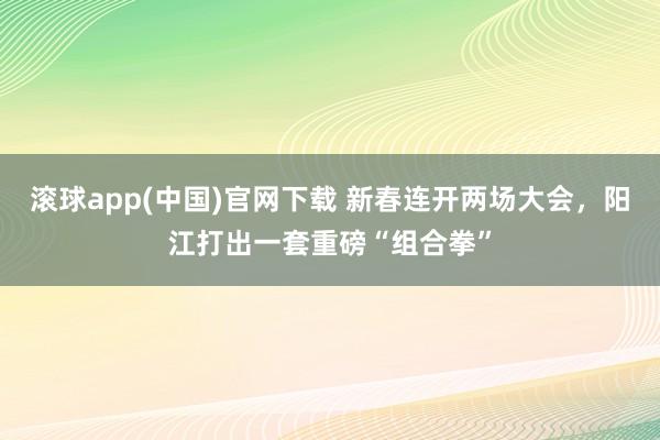 滚球app(中国)官网下载 新春连开两场大会，阳江打出一套重磅“组合拳”