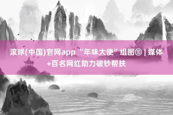 滚球(中国)官网app “年味大使”组图⑩ | 媒体+百名网红助力破钞帮扶