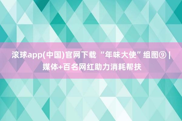 滚球app(中国)官网下载 “年味大使”组图⑨ | 媒体+百名网红助力消耗帮扶