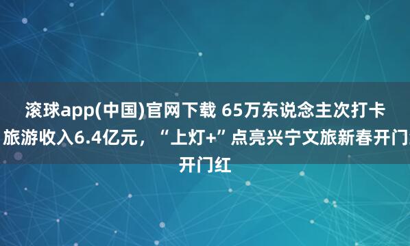 滚球app(中国)官网下载 65万东说念主次打卡，旅游收入6.4亿元，“上灯+”点亮兴宁文旅新春开门红