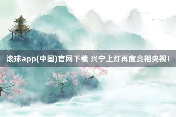 滚球app(中国)官网下载 兴宁上灯再度亮相央视！