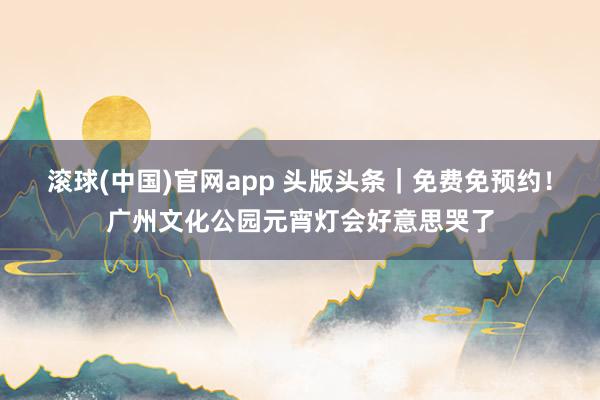 滚球(中国)官网app 头版头条｜免费免预约！广州文化公园元宵灯会好意思哭了