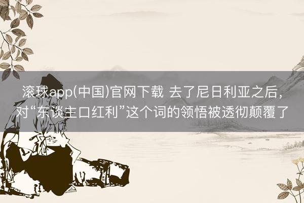 滚球app(中国)官网下载 去了尼日利亚之后,对“东谈主口红利”这个词的领悟被透彻颠覆了