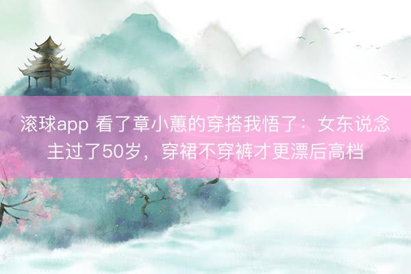 滚球app 看了章小蕙的穿搭我悟了：女东说念主过了50岁，穿裙不穿裤才更漂后高档