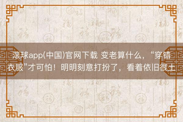 滚球app(中国)官网下载 变老算什么，“穿错衣服”才可怕！明明刻意打扮了，看着依旧很土
