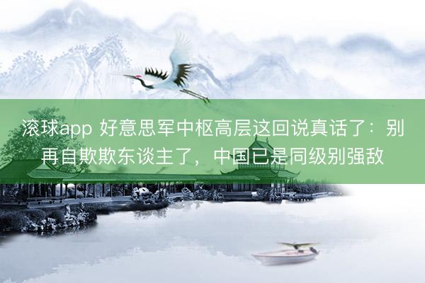 滚球app 好意思军中枢高层这回说真话了：别再自欺欺东谈主了，中国已是同级别强敌