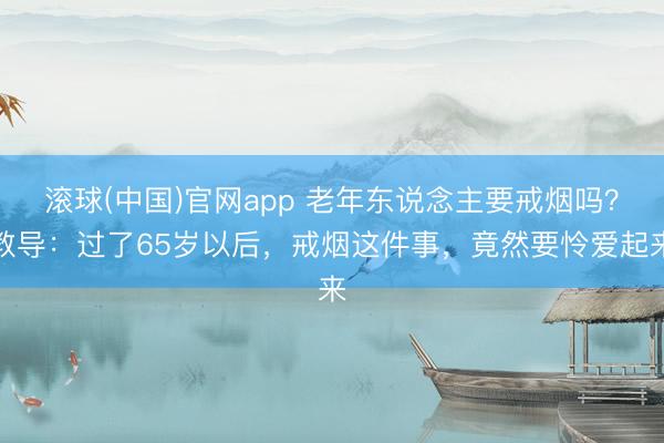 滚球(中国)官网app 老年东说念主要戒烟吗？教导：过了65岁以后，戒烟这件事，竟然要怜爱起来