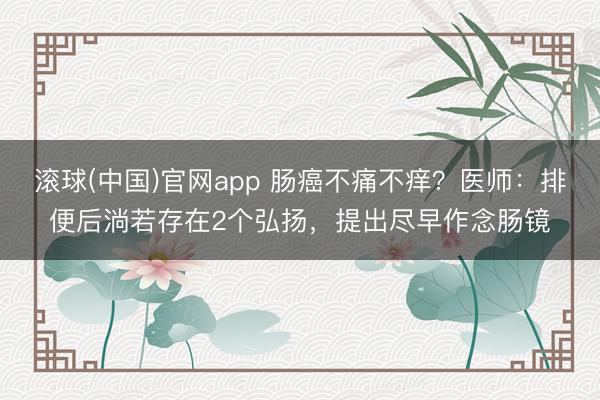 滚球(中国)官网app 肠癌不痛不痒？医师：排便后淌若存在2个弘扬，提出尽早作念肠镜