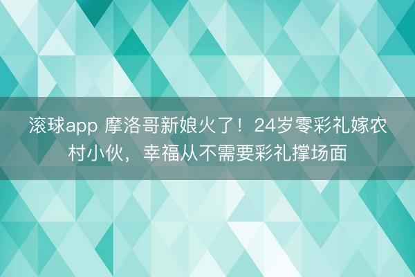 滚球app 摩洛哥新娘火了!24岁零彩礼嫁农村小伙,幸福从不需要彩礼撑场面