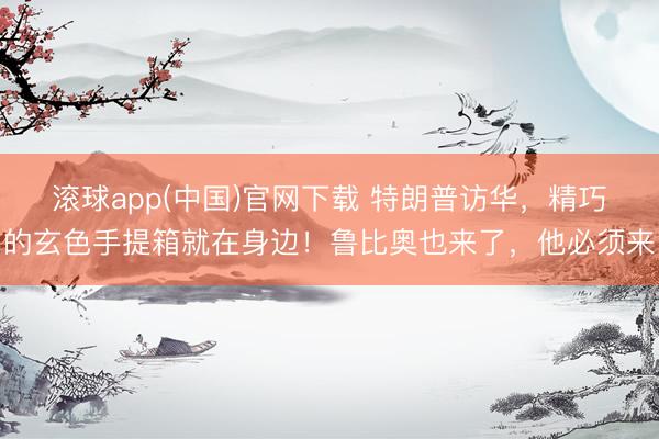 滚球app(中国)官网下载 特朗普访华，精巧的玄色手提箱就在身边！鲁比奥也来了，他必须来