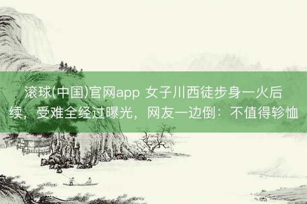 滚球(中国)官网app 女子川西徒步身一火后续，受难全经过曝光，网友一边倒：不值得轸恤