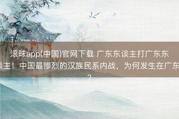 滚球app(中国)官网下载 广东东谈主打广东东谈主!中国最惨烈的汉族民系内战,为何发生在广东?