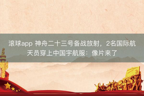 滚球app 神舟二十三号备战放射，2名国际航天员穿上中国宇航服：像片来了