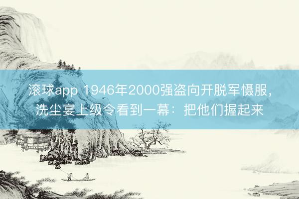 滚球app 1946年2000强盗向开脱军慑服，洗尘宴上级令看到一幕：把他们握起来