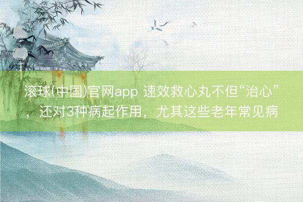 滚球(中国)官网app 速效救心丸不但“治心”，还对3种病起作用，尤其这些老年常见病