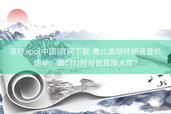 滚球app(中国)官网下载 鲁比奥随特朗普登机访华，咱们为何对他宽厚大度？