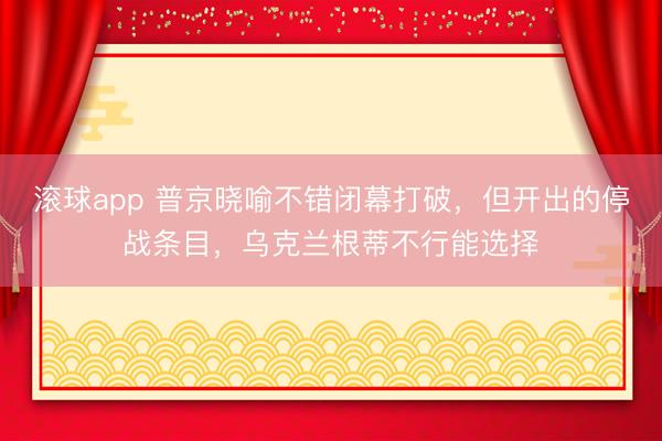 滚球app 普京晓喻不错闭幕打破，但开出的停战条目，乌克兰根蒂不行能选择