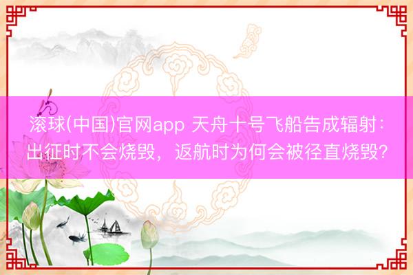 滚球(中国)官网app 天舟十号飞船告成辐射：出征时不会烧毁，返航时为何会被径直烧毁？
