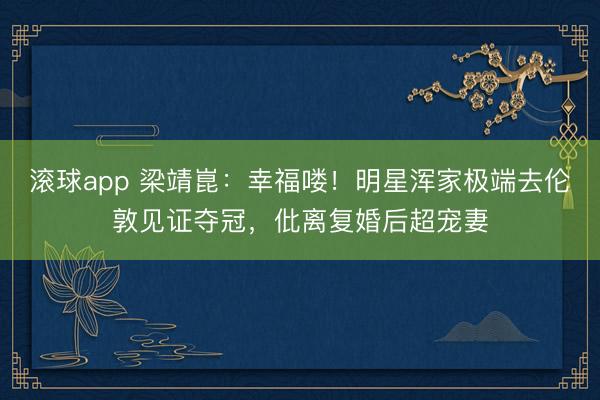 滚球app 梁靖崑：幸福喽！明星浑家极端去伦敦见证夺冠，仳离复婚后超宠妻