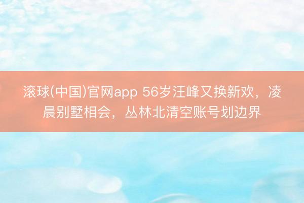 滚球(中国)官网app 56岁汪峰又换新欢，凌晨别墅相会，丛林北清空账号划边界