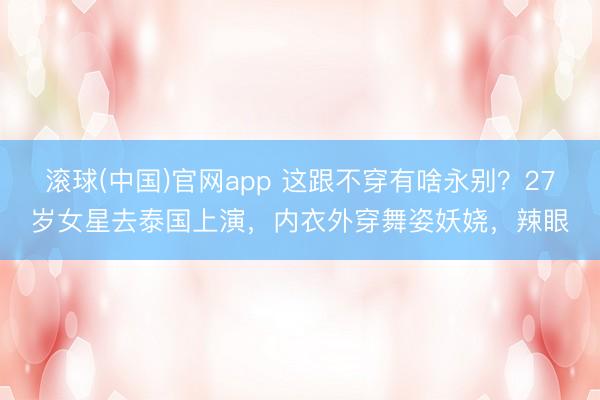 滚球(中国)官网app 这跟不穿有啥永别？27岁女星去泰国上演，内衣外穿舞姿妖娆，辣眼
