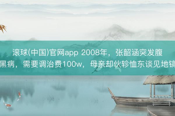 滚球(中国)官网app 2008年，张韶涵突发腹黑病，需要调治费100w，母亲却伙轸恤东谈见地镐