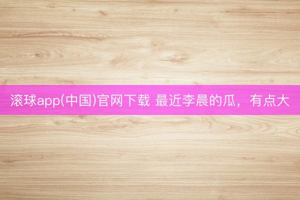滚球app(中国)官网下载 最近李晨的瓜，有点大