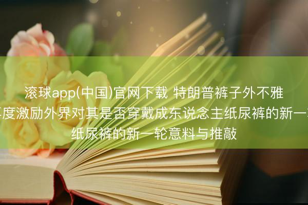 滚球app(中国)官网下载 特朗普裤子外不雅出现荒谬，再度激励外界对其是否穿戴成东说念主纸尿裤的新一轮意料与推敲
