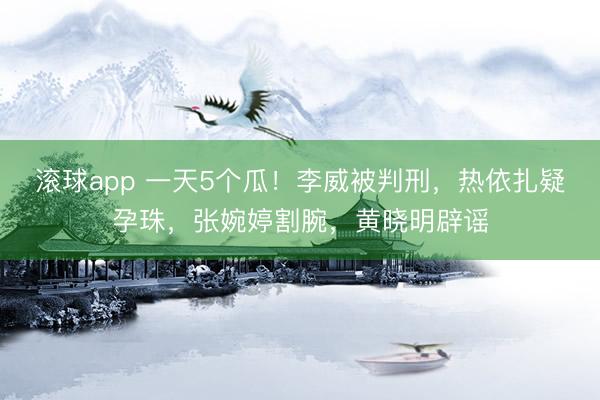 滚球app 一天5个瓜！李威被判刑，热依扎疑孕珠，张婉婷割腕，黄晓明辟谣