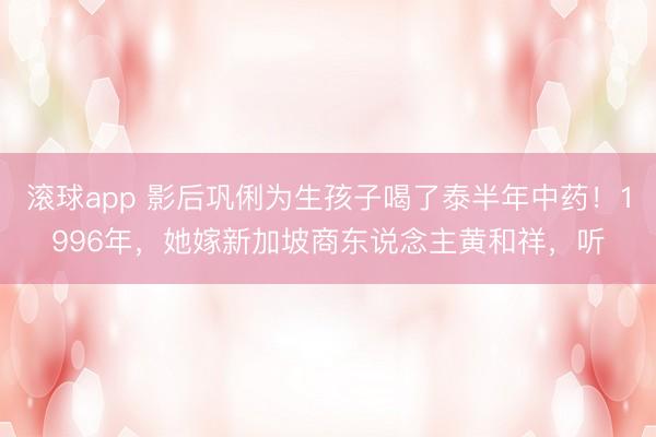 滚球app 影后巩俐为生孩子喝了泰半年中药！1996年，她嫁新加坡商东说念主黄和祥，听