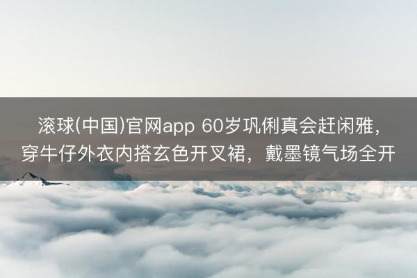 滚球(中国)官网app 60岁巩俐真会赶闲雅,穿牛仔外衣内搭玄色开叉裙,戴墨镜气场全开