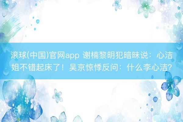 滚球(中国)官网app 谢楠黎明犯暗昧说:心洁姐不错起床了!吴京惊悸反问:什么李心洁?