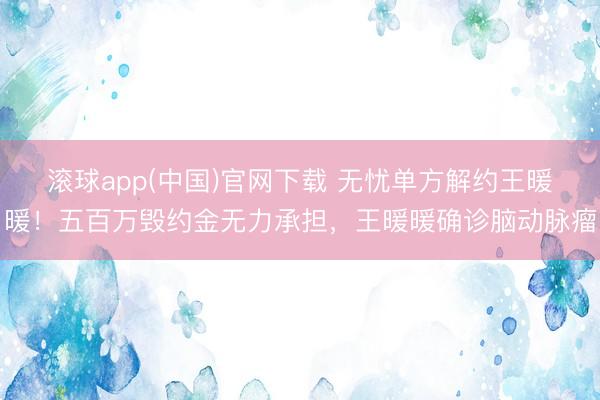 滚球app(中国)官网下载 无忧单方解约王暖暖!五百万毁约金无力承担,王暖暖确诊脑动脉瘤