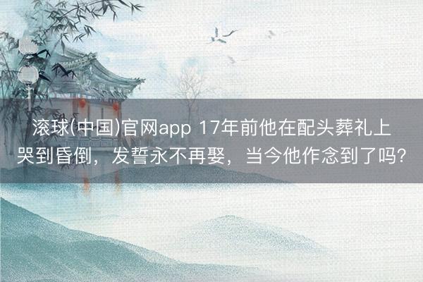 滚球(中国)官网app 17年前他在配头葬礼上哭到昏倒,发誓永不再娶,当今他作念到了吗?