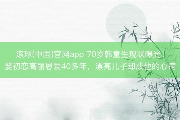 滚球(中国)官网app 70岁韩童生现状曝光!娶初恋高丽恩爱40多年,漂亮儿子却成他的心病
