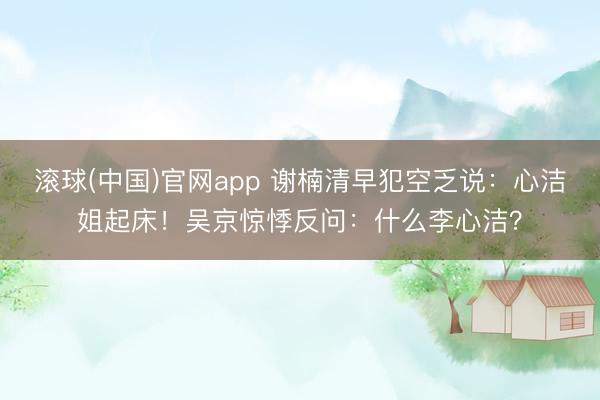 滚球(中国)官网app 谢楠清早犯空乏说：心洁姐起床！吴京惊悸反问：什么李心洁？