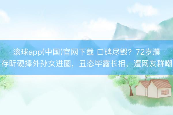 滚球app(中国)官网下载 口碑尽毁?72岁濮存昕硬捧外孙女进圈,丑态毕露长相,遭网友群嘲