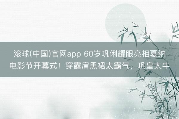 滚球(中国)官网app 60岁巩俐耀眼亮相戛纳电影节开幕式!穿露肩黑裙太霸气,巩皇太牛