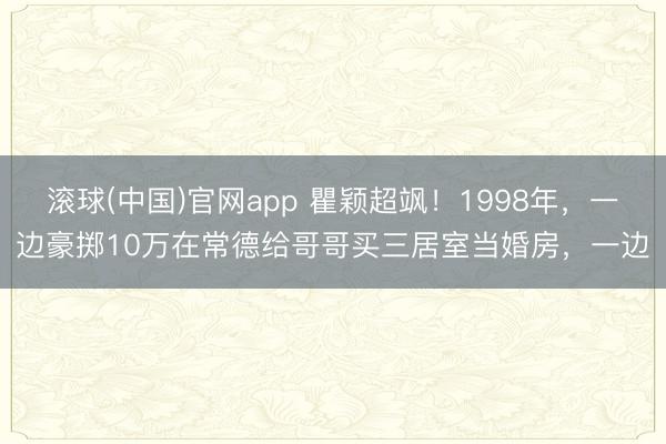 滚球(中国)官网app 瞿颖超飒!1998年,一边豪掷10万在常德给哥哥买三居室当婚房,一边