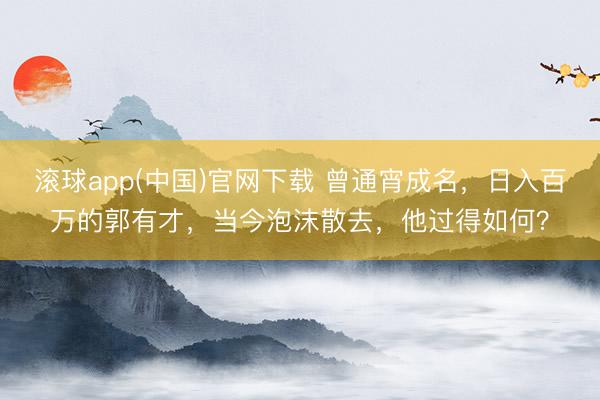 滚球app(中国)官网下载 曾通宵成名,日入百万的郭有才,当今泡沫散去,他过得如何?