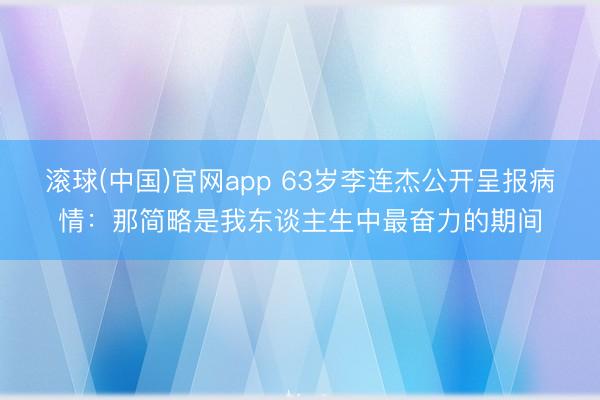 滚球(中国)官网app 63岁李连杰公开呈报病情:那简略是我东谈主生中最奋力的期间