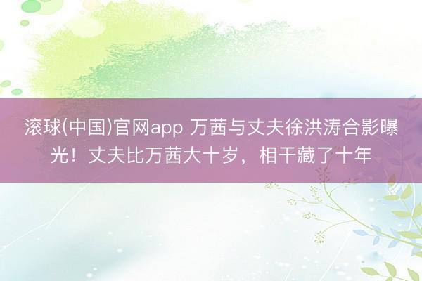 滚球(中国)官网app 万茜与丈夫徐洪涛合影曝光!丈夫比万茜大十岁,相干藏了十年