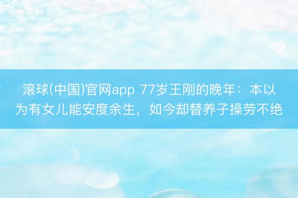 滚球(中国)官网app 77岁王刚的晚年：本以为有女儿能安度余生，如今却替养子操劳不绝