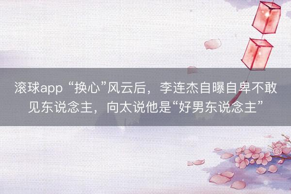 滚球app “换心”风云后，李连杰自曝自卑不敢见东说念主，向太说他是“好男东说念主”