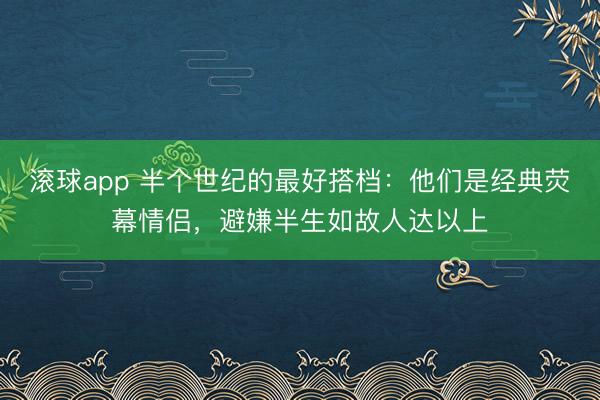 滚球app 半个世纪的最好搭档:他们是经典荧幕情侣,避嫌半生如故人达以上