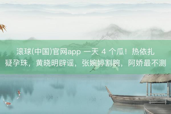 滚球(中国)官网app 一天 4 个瓜！热依扎疑孕珠，黄晓明辟谣，张婉婷割腕，阿娇最不测