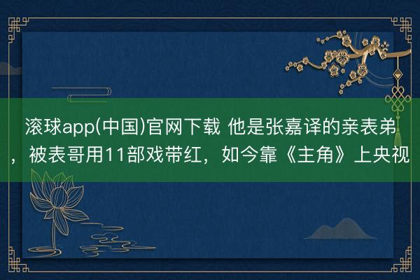 滚球app(中国)官网下载 他是张嘉译的亲表弟，被表哥用11部戏带红，如今靠《主角》上央视