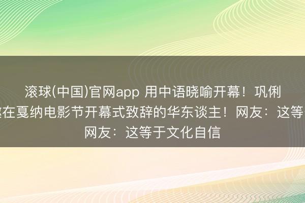 滚球(中国)官网app 用中语晓喻开幕！巩俐成首位受邀在戛纳电影节开幕式致辞的华东谈主！网友：这等于文化自信