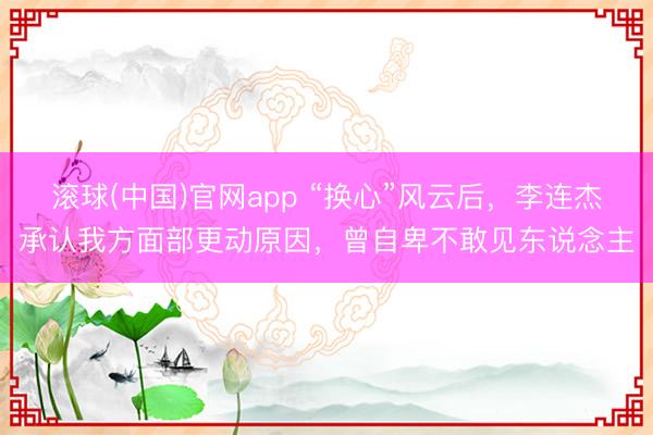 滚球(中国)官网app “换心”风云后，李连杰承认我方面部更动原因，曾自卑不敢见东说念主