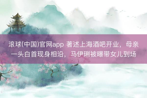 滚球(中国)官网app 著述上海酒吧开业，母亲一头白首现身相沿，马伊琍被曝带女儿到场